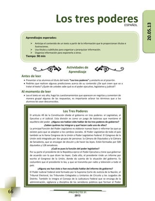 66 PROYECTO 31
2013
Los tres poderes
Actividades de
Aprendizaje
Antes de leer
 Presentar a los alumnos el título del texto “Los tres poderes” y anotarlo en el pizarrón.
 Pedirles que realicen algunas predicciones acerca de su contenido ¿De qué creen que va a
tratar el texto? ¿Quién de ustedes sabe qué es el poder ejecutivo, legislativo y judicial?
Al momento de leer
 Lea el texto en voz alta, haga los cuestionamientos que aparecen en negritas y comenten de
manera grupal algunas de las respuestas, es importante aclarar los términos que a los
alumnos les sean desconocidos.
ESPAÑOL
Los Tres Poderes
El artículo 49 de la Constitución divide el gobierno en tres poderes: el Legislativo, el
Ejecutivo y el Judicial. Esta división es como un juego de balanzas que mantiene el
equilibrio del poder. ¿Alguna vez habían oído hablar de los tres poderes de gobierno?
¿Saben quiénes los integran y qué hacen cada uno de ellos?
La principal función del Poder Legislativo es elaborar nuevas leyes o reformar las que ya
existen para que se adapten a los cambios sociales. Al Poder Legislativo de todo el país
también se le llama Congreso de la Unión o Poder Legislativo Federal. El Congreso de la
Unión está integrado por dos grupos de personas: la Cámara de Diputados y la Cámara
de Senadores, que se encargan de discutir y de hacer las leyes. Están formadas por 500
diputados y 128 senadores.
¿Cuál es pues la función del poder legislativo?
Por su parte el presidente de la República ejerce el Poder Ejecutivo y tiene que gobernar
de acuerdo con lo que dicen las leyes. Cada año, el presidente rinde un informe por
escrito al Congreso de la Unión, donde da cuenta de la situación del gobierno. Es
costumbre que el presidente lo lea, y que se transmita por radio y televisión a todo el
país.
¿Alguna vez han visto o han escuchado hablar del informe de gobierno?
El Poder Judicial Federal está formado por la Suprema Corte de Justicia de la Nación, el
Tribunal Electoral, los Tribunales Colegiados y Unitarios de Circuito y los Juzgados de
Distrito. También lo integra el Consejo de la Judicatura Federal que se encarga de la
administración, vigilancia y disciplina de los servidores públicos que forman el Poder
Judicial.
Aprendizajes esperados:
 Anticipa el contenido de un texto a partir de la información que le proporcionan títulos e
ilustraciones.
 Usa títulos y subtítulos para organizar y jerarquizar información.
 Organiza información para exponerla a otros.
Tiempo: 90 min
20.05.13
 