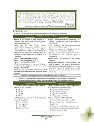 67PROYECTO 31
2013
Después de leer
 Solicite a los alumnos de los diferentes periodos realizar las siguientes actividades:
PERIODOS DE LA EDUCACIÓN BÁSICA
SEGUNDO PERIODO TERCER PERIODO
 Dividir a los alumnos de este periodo en 3
equipos (cada equipo debe incluir al menos 1
alumno de cada grado)
 Pedir que del Libro “Conoce nuestra
constitución”, previamente solicitado por el
docente, en una cartulina o papel bond elaboren
un cartel donde especifiquen a grandes rasgos las
funciones que desempeña cada uno de los tres
poderes en los que se divide el gobierno de la
república.
Equipo 1 Poder Legislativo pp. 42-46
Equipo 2 Poder Ejecutivo pp. 42, 47-49
Equipo 3 Poder Judicial pp. 50-52
 Pegar las producciones en una parte del salón e
invitar a los demás equipos a realizar un recorrido.
Nota para el maestr@:
Tratar de que los alumnos rescaten las ideas
principales y secundarias de cada párrafo o página
del texto.
 Dividir a los alumnos de este periodo en 2 ó 3
equipos y entregar una copia de la lectura “Los
tres poderes”.
 Pedir a los alumnos que separen y numeren cada
uno de los párrafos del texto.
 Solicitar que subrayen en cada párrafo la idea
principal o lo más importante del texto.
 Decir que pueden colocar comentarios frente a
los párrafos si son necesarios para su
comprensión.
 Anotar títulos y/o subtítulos a los párrafos
separados.
 Apoyarse en el formato “Cuadro sinóptico” que
viene el anexo 1 y con base en las actividades
anteriores, en un papel bond, elaboren un mapa
conceptual (aunque la actividad es en equipo
todos los alumnos pueden hacerlo de manera
individual).
 Elijan de cada periodo uno o dos trabajos y socialícenlos en el grupo.
 Solicite a los alumnos de los diferentes ciclos escolares que en una hoja blanca contesten los
siguientes cuestionamientos, pueden leer nuevamente el texto si lo consideran necesario.
PERIODOS DE LA EDUCACIÓN BÁSICA
SEGUNDO PERIODO TERCER PERIODO
1. ¿Cuál es el artículo constitucional que divide al
gobierno en tres poderes?
A) Art. 3
B) Art. 27
C) Art. 127
D) Art. 49
1. ¿Está integrado por la cámara de diputados y la
cámara de senadores?
A) Poder Ejecutivo
B) Poder Legislativo
C) Poder Judicial
D) Gobierno Federal
1. Ejerce el Poder Ejecutivo y tiene que gobernar
de acuerdo con lo que dicen las leyes.
A) El presidente de la república
B) El presidente municipal
C) El gobernador del estado
D) Los diputados y senadores
2. Es una atribución del Poder Judicial.
A) Nombrar al presidente de la república
B) Transmitir por radio y televisión el informe
de gobierno.
C) Resolver los conflictos que surgen entre las
autoridades municipales, estatales y federales
D) Discutir y hacer las leyes.
La Suprema Corte de Justicia de la Nación es el máximo tribunal que existe en nuestro
país, y su función principal es hacer cumplir la Constitución, por eso se dice que es un
Tribunal Constitucional. También resuelve los conflictos que surgen entre las
autoridades municipales, estatales y federales a través de lo que se conoce como
controversias constitucionales. ¿De qué se encarga el Poder Judicial?
(Adaptación)
Material para el alumno de primaria “Conoce nuestra constitución” pp.42-52
 