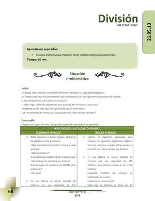 68 PROYECTO 31
2013
División
Situación
Problemática
Inicio
En grupo, lean, analicen y contesten de forma individual las siguientes preguntas:
En nuestra vida muy frecuentemente nos encontramos con las siguientes situaciones de reparto:
Si los compartimos, ¿de cuántos nos tocan?,
Si sobra algo, ¿cómo lo repartimos para que nos den lo mismo a cada uno?
¿Podemos dividir esta figura sin que sobre nada?, entre otras.
¿Se han encontrado frente a estas situaciones? ¿Cómo las han resuelto?
Desarrollo
Organizados por alumnos del grado o periodo resuelvan lo siguiente:
PERIODOS DE LA EDUCACIÓN BÁSICA
SEGUNDO PERIODO TERCER PERIODO
 Betty repartió en partes iguales 24 barras
de plastilina entre 8 alumnos.
¿Qué cantidad de plastilina le tocó a cada
alumno?
¿Sobró plastilina?
Si la plastilina costaba $3.00, ¿cuánto pagó
cada niño por la plastilina que le tocó?
Andrea pagó con un billete de $20.00, ¿fue
suficiente?
¿Por qué?
 En una fábrica se llenan botellas de
refresco con una capacidad de 515
 Utilicen el algoritmo apropiado para
resolver los siguientes problemas. Además
intenten anticipar cuántas cifras tendrá el
cociente, en el caso de que sea división.
 En una fábrica se llenan botellas de
refresco con una capacidad de 515
mililitros. La producción diaria es de 1 500
botellas,
¿Cuántos mililitros de refresco se
embotellan en un día?
¿Cuántos en una semana?
Cada caja de refresco se llena con 24
MATEMÁTICAS
Aprendizajes esperados:
 Resuelve problemas que impliquen dividir mediante diversos procedimientos.
Tiempo: 90 min
21.05.13
 