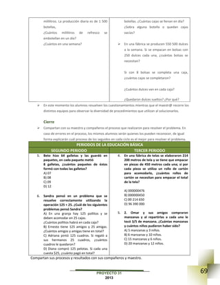 69PROYECTO 31
2013
mililitros. La producción diaria es de 1 500
botellas,
¿Cuántos mililitros de refresco se
embotellan en un día?
¿Cuántos en una semana?
botellas. ¿Cuántas cajas se llenan en día?
¿Sobra alguna botella o quedan cajas
vacías?
 En una fábrica se producen 550 500 dulces
a la semana. Si se empacan en bolsas con
250 dulces cada una, ¿cuántas bolsas se
necesitan?
Si con 8 bolsas se completa una caja,
¿cuántas cajas se completaron?
¿Cuántos dulces van en cada caja?
¿Quedaron dulces sueltos? ¿Por qué?
 En este momento los alumnos resuelven los cuestionamientos mientras que el maestr@ recorre los
distintos equipos para observar la diversidad de procedimientos que utilizan al solucionarlos.
Cierre
 Compartan con su maestro y compañeros el proceso que realizaron para resolver el problema. En
caso de errores en el proceso, los mismos alumnos serán quienes los pueden reconocer, de igual
forma explicarán cuál proceso de los seguidos en cada ciclo es el mejor para resolver el problema.
.PERIODOS DE LA EDUCACIÓN BÁSICA
SEGUNDO PERIODO TERCER PERIODO
5. Beto hizo 64 galletas y las guardó en
paquetes, en cada paquete metió
8 galletas, ¿cuántos paquetes de éstos
formó con todas las galletas?
A) 07
B) 08
C) 09
D) 12
6. Sandra pensó en un problema que se
resuelve correctamente utilizando la
operación 125 ÷ 25. ¿Cuál de los siguientes
problemas pensó Sandra?
A) En una granja hay 125 pollitos y se
deben acomodar en 25 cajas.
¿Cuántos pollitos habrá en cada caja?
B) Ernesto tiene 125 amigos y 25 amigas.
¿Cuántos amigos y amigas tiene en total?
C) Adriana pintó 125 cuadros. Si regaló a
sus hermanos 25 cuadros, ¿cuántos
cuadros le quedaron?
D) Diana compró 125 pelotas. Si cada una
cuesta $25, ¿cuánto pagó en total?
4. En una fábrica de telas se elaboraron 214
200 metros de tela y se tiene que empacar
en piezas de 450 metros cada una; si por
cada pieza se utiliza un rollo de cartón
para acomodarlo, ¿cuántos rollos de
cartón se necesitan para empacar el total
de la tela?
A) 000000476
B) 000000450
C) 00 214 650
D) 96 390 000
5. 2. Omar y sus amigos compraron
manzanas y al repartirlas a cada uno le
tocó 3/5 de manzana. ¿Cuántas manzanas
y cuántos niños pudieron haber sido?
A) 5 manzanas y 3 niños.
B) 6 manzanas y 10 niños.
C) 15 manzanas y 6 niños.
D) 20 manzanas y 12 niños.
Compartan sus procesos y resultados con sus compañeros y maestro.
 
