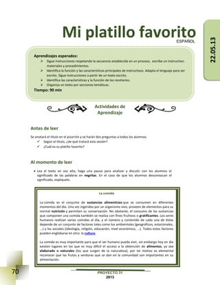 70 PROYECTO 31
2013
Mi platillo favorito
Actividades de
Aprendizaje
Antes de leer
Se anotará el título en el pizarrón y se harán dos preguntas a todos los alumnos.
 Según el título, ¿de qué tratará esta sesión?
 ¿Cuál es su platillo favorito?
Al momento de leer
 Lea el texto en voz alta, haga una pausa para analizar y discutir con los alumnos el
significado de las palabras en negritas. En el caso de que los alumnos desconozcan el
significado, explíquelo.
ESPAÑOL
La comida
La comida es el conjunto de sustancias alimenticias que se consumen en diferentes
momentos del día. Una vez ingeridas por un organismo vivo, proveen de elementos para su
normal nutrición y permiten su conservación. No obstante, el consumo de las sustancias
que componen una comida también se realiza con fines fruitivos o gratificantes. Los seres
humanos realizan varias comidas al día, y el número y contenido de cada una de éstas
depende de un conjunto de factores tales como los ambientales (geográficos, estacionales,
...) y los sociales (ideología, religión, educación, nivel económico, ...). Todos estos factores
pueden englobarse en otro: la cultura.
La comida es muy importante para que el ser humano pueda vivir, sin embargo hoy en día
existen lugares en los que es muy difícil el acceso a la obtención de alimentos, ya sea
elaborado o naturales (los que surgen de la naturaleza), por tal motivo es elemental
reconocer que las frutas y verduras que se dan en la comunidad son importantes en su
alimentación.
Aprendizajes esperados:
 Sigue instrucciones respetando la secuencia establecida en un proceso, escribe un instructivo:
materiales y procedimientos.
 Identifica la función y las características principales de instructivos. Adapta el lenguaje para ser
escrito. Sigue instrucciones a partir de un texto escrito.
 Identifica las características y la función de los recetarios.
 Organiza un texto por secciones temáticas.
Tiempo: 90 min
22.05.13
 