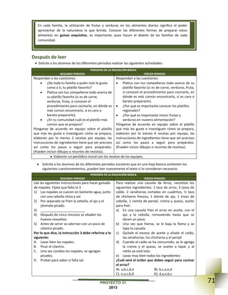 71PROYECTO 31
2013
Después de leer
 Solicite a los alumnos de los diferentes periodos realizar las siguientes actividades:
PERIODOS DE LA EDUCACIÓN BÁSICA
SEGUNDO PERIODO TERCER PERIODO
Respondan a las cuestiones:
 ¿De toda tu familia a quién más le gusta
como a ti, tu platillo favorito?
 Platica con tus compañeros todo acerca de
su platillo favorito (si es de carne,
verduras, fruta, si conocen el
procedimiento para cocinarlo, en dónde es
más común encontrarlo, si es caro o
barato prepararlo).
 ¿En tu comunidad cuál es el platillo más
común que se prepara?
Pónganse de acuerdo en equipo sobre el platillo
que más les guste e investiguen cómo se prepara,
elaboren por lo menos 2 recetas por equipo, las
instrucciones de ingredientes tiene que ser precisos
así como los pasos a seguir para prepáralos.
(Pueden incluir dibujos o recortes de revistas).
Respondan a las cuestiones:
 Platica con tus compañeros todo acerca de su
platillo favorito (si es de carne, verduras, fruta,
si conocen el procedimiento para cocinarlo, en
dónde es más común encontrarlo, si es caro o
barato prepararlo).
 ¿Por qué es importante conocer los platillos
regionales?
 ¿Por qué es importante incluir frutas y
verduras en nuestra alimentación?
Pónganse de acuerdo en equipo sobre el platillo
que más les guste e investiguen cómo se prepara,
elaboren por lo menos 4 recetas por equipo, las
instrucciones de ingredientes tiene que ser precisos
así como los pasos a seguir para prepáralos.
(Pueden incluir dibujos o recortes de revistas).
 Elaboren un periódico mural con las recetas de los equipos.
 Solicite a los alumnos de los diferentes periodos escolares que en una hoja blanca contesten los
siguientes cuestionamientos, pueden leer nuevamente el texto si lo consideran necesario.
PERIODOS DE LA EDUCACIÓN BÁSICA
SEGUNDO PERIODO TERCER PERIODO
Lee las siguientes instrucciones para hacer guisado
de nopales. Fíjate que falta la 3
1) Los nopales se cuecen en bastante agua, junto
con una cebolla chica y sal.
2) Por separado se fríen la cebolla, el ajo y el
jitomate picado.
3) ________________________
4) Después de cinco minutos se añaden los
huevos revueltos.
5) Antes de servir se adornan con un poco de
cilantro picado.
Por lo que dice, la instrucción 3 debe referirse a lo
siguiente:
A. Lavar bien los nopales.
B. Picar el cilantro.
C. Una vez cocidos los nopales, se agregan
picados.
D. Probar para saber si falta sal.
Para realizar una cazuela de Arroz, necesitas los
siguientes ingredientes: 1 taza de arroz, 3 tazas de
caldo. 2 zanahorias cortadas en cuadritos, ½ taza
de chícharos frescos, 1 diente de ajo, 1 trozo de
cebolla, 1 ramita de perejil, crema y queso, aceite
para freír.
a) En una cazuela fríes el arroz en aceite, con el
ajo y la cebolla, removiendo hasta que se
doren un poco.
b) Una vez que hierva, se le baja la flama y se
tapa la cazuela.
c) Quítale el exceso de aceite y añade el caldo,
las zanahorias, los chícharos y el perejil
d) Cuando el caldo se ha consumido, se le agrega
la crema y el queso, se vuelve a tapar y al
ratito ya está listo.
e) Lavas muy bien todos los ingredientes
¿Cuál será el orden que debes seguir para cocinar
el arroz?
A). a,b,c,d,e B). b,c,a,e,d
C). e,a,c,b,d D). d,a,e,b,c
En cada familia, la utilización de frutas y verduras en los alimentos diarios significa el poder
aprovechar de la naturaleza lo que brinda. Conocer las diferentes formas de preparar estos
alimentos en guisos exquisitos, es importante; pues hacen el deleite de las familias de cada
comunidad.
 
