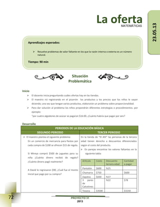 72 PROYECTO 31
2013
La oferta
Situación
Problemática
Inicio
 El docente inicia preguntando cuáles ofertas hay en las tiendas.
 El maestro irá registrando en el pizarrón los productos y los precios que los niños le vayan
diciendo; una vez que tengan varios productos, elaborarán un problema sobre proporcionalidad.
 Para dar solución al problema los niños propondrán diferentes estrategias o procedimientos. por
ejemplo:
“por cuatro algodones de azúcar se pagaron $16.00, ¿Cuánto habría que pagar por seis?
Desarrollo
PERIODOS DE LA EDUCACIÓN BÁSICA
SEGUNDO PERIODO TERCER PERIODO
 El maestro plantea el siguiente problema:
En un comercio de mercancía para fiestas por
cada compra de $100 se ofrecen $15 de regalo.
Si Mireya compró $500 de juguetes para su
niña ¿Cuánto dinero recibió de regalo?
¿Cuánto dinero pagó realmente?
A David le regresaron $90, ¿Cuál fue el monto
inicial que pago por su compra?
En la tienda de “El Añí” las personas de la tercera
edad tienen derecho a descuentos diferenciados
según el costo del producto.
 En parejas encontrar los valores faltantes en la
siguiente tabla:
Artículo Costo Descuento
tercera edad
Cantidad
a pagar
Pantalón $600 %25
Chamarra $750 $600
Zapatos $430 %17
3 pares
de
Calcetines
%22 $78
Texana $3500 $3150
MATEMÁTICAS
Aprendizajes esperados:
 Resuelve problemas de valor faltante en los que la razón interna o externa es un número
natural.
Tiempo: 90 min
23.05.13
 