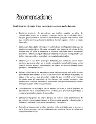 Para trabajar las estrategias de este cuaderno, se recomienda que los docentes:
 Gestionen ambientes de aprendizaje, que implica: propiciar un clima de
comunicación basado en el respeto, fomentar formas de organización (binas,
equipos, grupal) donde se potencie la colaboración; y originar interacciones en el
aula entre los alumnos y el docente donde se discutan aspectos relativos al objeto
de estudio.
 Se ciñan, en el caso de las estrategias de Matemáticas, al enfoque didáctico: usar las
situaciones problemáticas (de cada estrategia) para despertar el interés de los
alumnos que los invite a reflexionar, a encontrar diferentes formas de resolver
problemas y a formular argumentos que validen los resultados. Cualquier otro uso
de los retos matemáticos no producirá los propósitos planteados.
 Observen, en el caso de las estrategias de Español, que las lecturas son un medio
excelente para desarrollar en la sesión una práctica social del lenguaje en los
diversos ámbitos. No basta hacer la lectura por hacerla, los temas de reflexión deben
permear la actividad en el aula.
 Reúnan evidencias en un expediente grupal del proceso de aplicación de este
proyecto con la finalidad de usarlas en las evaluaciones del trabajo multigrado y en
apoyo a los alumnos que presentan rezago, lo que permitirá tomar mejores
decisiones sobre el aprendizaje de los alumnos. Así también compartir estas
evidencias en reuniones de docentes incentivados (CDI) y como elementos insertos
en la coevaluación del tercer cuatrimestre.
 Consideren que las estrategias son un medio y no un fin, y que el propósito de
desarrollarlas no es únicamente cumplir una tarea, sino propiciar el aprendizaje y
realizar una retroalimentación de contenidos.
 Consideren el papel de los errores de las y los alumnos como oportunidades de
aprendizaje, y no como aspectos que se deban censurar y ocultar; esto estimulará y
fortalecerá las interacciones entre compañeros y compañeras.
 Estimulen a los padres de familia a participar en las actividades que se generan a
partir de esta propuesta, para lo cual es necesario conocer las formas de trabajo que
se desarrollan en el aula.
 