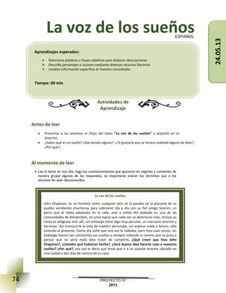 74 PROYECTO 31
2013
La voz de los sueños
Actividades de
Aprendizaje
Antes de leer
 Presentar a los alumnos el título del texto “La voz de los sueños” y anotarlo en el
pizarrón.
 ¿Sabes qué es un sueño? ¿Has tenido alguno?, ¿Te gustaría que se hiciera realidad alguno de ellos?,
¿Por qué?,.
Al momento de leer
 Lea el texto en voz alta, haga los cuestionamientos que aparecen en negritas y comenten de
manera grupal algunas de las respuestas, es importante aclarar los términos que a los
alumnos les sean desconocidos.
ESPAÑOL
La voz de los sueños
John Chapman, es un hombre como cualquier otro se la pasaba en la plazuela de su
pueblo vendiendo chucherías para sobrevivir día a día con su fiel amigo Siseron, un
perro que él había adoptado en la calle, vive a orillas del poblado en una de las
comunidades de Amsterdam, en unas tapias que cada vez se deterioran más, incluso ya
hasta es peligroso vivir ahí, sin embargo tiene algo muy peculiar, un manzano enorme y
hermoso. Así transcurría la vida de nuestro personaje, sin esperar nada a futuro, sólo
viviendo el presente. Cierto día soñó que una voz le hablaba, pero hizo caso omiso, sin
embargo fueron tan constantes sus sueños y siempre soñando lo mismo que se puso a
pensar que no sería mala idea tratar de cumplirlo, ¿Qué creen que hizo John
Chapman?, ¿Ustedes qué hubieran hecho?, ¿Será buena idea hacerle caso a nuestros
sueños? ¿Por qué?, esa voz le decía que tenía que ir a un puente enorme ubicado en
una ciudad a dos días de camino de su casa.
Aprendizajes esperados:
 Selecciona palabras o frases adjetivas para elaborar descripciones
 Describe personajes o sucesos mediante diversos recursos literarios
 Localiza información específica en fuentes consultadas.
Tiempo: 90 min
24.05.13
 