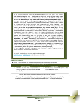 75PROYECTO 31
2013
Después de leer
 Solicite a los alumnos de los diferentes periodos realizar las siguientes actividades:
PERIODOS DE LA EDUCACIÓN BÁSICA
SEGUNDO PERIODO TERCER PERIODO
 Identifica los seres vivos que aparecen en la
historia y elabora una descripción de cada
uno de ellos.
 Describe como sería John Chapman si sólo
tenía para medio comer.
 Elijan de cada periodo uno o dos trabajos y socialícenlos en el grupo.
 Solicite a los alumnos de los diferentes ciclos escolares que en una hoja blanca contesten los
siguientes cuestionamientos, pueden leer nuevamente el texto si lo consideran necesario.
PERIODOS DE LA EDUCACIÓN BÁSICA
Un día estando sentado en la plazuela decidió trasladarse a ese lugar, que al cabo no tenía
nada que perder y así se echó a la aventura. Dos días y dos noches tardó en llegar, estaba
amaneciendo cuando por fin se encontró parado en el puente en el cuál había soñado tantas
veces, ¿Qué se imaginan que pasó en ese lugar?¿Encontraría una respuesta a su sueño? sin
saber que hacer se quedó parado esperando alguna señal o algo parecido que le hiciera
sentir que había valido la pena caminar esa distancia y descubrir lo que su sueño le decía,
así transcurrieron las horas y no ocurría nada extraordinario, la noche empezaba a caer
cuando decidió retirarse desilusionado por no haber encontrado nada y pensó para sí
mismo, “eso me pasa por hacerle caso a mis sueños, pero nunca lo vuelvo hacer”, inició su
camino de regreso cuando lo abordo un señor y le dijo; disculpe buen hombre lo he estado
observando todo el día esperando que algo ocurriera pero veo que se retira y no pasó nada,
¿Estaba usted esperando a alguien?, a John le dio risa pero decidió contarle al señor, que al
cabo no lo volvería a ver; lo que pasa es que por varias noches he soñado una voz que me
dice que tenía que venir a este lugar y por eso es que me tiene aquí, disculpe lo que le voy a
decir le comento el señor, ¿Qué creen que le dijo el señor a Chapman?, ¿Encontraría en él
la respuesta a sus sueños?, imagínese que le hiciéramos caso a todos nuestros sueños, yo he
soñado muchas veces que voy a un poblado de Amsterdam y que en unas tapias ubicadas a
orillas de ese lugar, hay un manzano y que debajo de este se encuentra enterrado un tesoro,
¿Qué haría John al escuchar al señor?, ¿Qué hubieran hecho ustedes?, no había acabado de
decirle cuando Chapman ya se encontraba corriendo a su hogar, al llegar se puso a escarbar
y efectivamente debajo del manzano se encontraba un tesoro enterrado.
Así John aseguró su futuro y la mayor parte de su riqueza se la regaló a las personas que no
tenían donde vivir creando casas de asistencia.
 LA VOZ DE LOS SUEÑOS Y OTROS CUENTOS PRODIGIOSOS
 LUPTON, HUGH ,VICENS VIVES ,2003 ,Colección: CUCAÑA 24
 