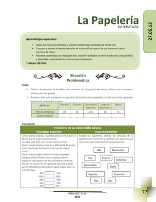 77PROYECTO 31
2013
La Papelería
Situación
Problemática
Inicio
 Dividir a los alumnos de los diferentes periodos en 3 equipos (cada equipo debe incluir al menos 1
alumno de cada grado)
 Ayuden a Don Luis a preparar la nueva lista de precios de su papelería, a cada uno de los siguientes
artículos le aumentará 7 pesos.
ARTÍCULO Mochila Colores Calculadora
científica
Juego de
geometría
Ábaco
PRECIO ORIGINAL 175 25 255 30 55
NUEVO PRECIO
Desarrollo
PERIODOS DE LA EDUCACIÓN BÁSICA
SEGUNDO PERIODO TERCER PERIODO
Con el precio original, ¿Cuántos pesos es más caro el
Abaco que el Juego de geometría?
¿Cuánto será más caro con el nuevo precio?
Con el nuevo precio, ¿Cuál es la diferencia de pesos
entre el artículo de menor costo y el de mayor
costo?
Con el precio original ¿Qué artículos requieres
comprar de tal manera que los precios en su
conjunto sean igual al de la calculadora científica?
Anotar en el pizarrón el siguiente ejercicio y pedir
que lo solucionen utilizando el signo mayor que ≥ ó
≤ menor que:
401 410
1010 1001
899 989
626 666
779 797
Anotar los siguientes precios de artículos de la
papelería en el pizarrón y solicitar a los alumnos que
contesten los cuestionamientos posteriores.
MATEMÁTICAS
Aprendizajes esperados:
 Utiliza los números ordinales al resolver problemas planteados de forma oral.
 Compara y ordena números naturales de cuatro cifras a partir de sus nombres o de su
escritura de cifras.
 Resuelve problemas que impliquen leer, escribir y comparar números naturales, fraccionarios
y decimales, explicitando los criterios de comparación.
Tiempo: 90 min.
Mil
Dos
Seiscientos
Doscientos
Cuatro
Ochenta
Ocho
Sesenta Cuarenta
Tres Diez
27.05.13
 