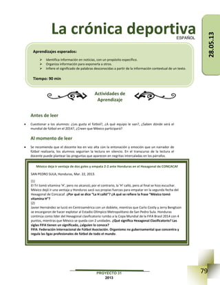 79PROYECTO 31
2013
La crónica deportiva
Actividades de
Aprendizaje
Antes de leer
 Cuestionar a los alumnos: ¿Les gusta el fútbol?, ¿A qué equipo le van?, ¿Saben dónde será el
mundial de fútbol en el 2014?, ¿Creen que México participará?
Al momento de leer
 Se recomienda que el docente lea en voz alta con la entonación y emoción que un narrador de
fútbol realizaría, los alumnos seguirían la lectura en silencio. En el transcurso de la lectura el
docente puede plantear las preguntas que aparecen en negritas intercaladas en los párrafos.
ESPAÑOL
México deja ir ventaja de dos goles y empata 2-2 ante Honduras en el Hexagonal de CONCACAF
SAN PEDRO SULA, Honduras, Mar. 22, 2013.
(1)
El Tri tomó vitamina 'H', pero no alcanzó; por el contrario, la 'H' calló, pero al final se hizo escuchar.
México dejó ir una ventaja y Honduras sacó sus propias fuerzas para empatar en la segunda fecha del
Hexagonal de Concacaf. ¿Por qué se dice “La H calló”? ¿A qué se refiere la frase “México tomó
vitamina H”?
(2)
Javier Hernández se lució en Centroamérica con un doblete, mientras que Carlo Costly y Jerry Bengtson
se encargaron de hacer explotar al Estadio Olímpico Metropolitano de San Pedro Sula. Honduras
continúa como líder del Hexagonal clasificatorio rumbo a la Copa Mundial de la FIFA Brasil 2014 con 4
puntos, mientras que México se queda con 2 unidades. ¿Qué significa Hexagonal Clasificatorio? Las
siglas FIFA tienen un significado, ¿alguien lo conoce?
FIFA: Federación Internacional de Fútbol Asociación. Organismo no gubernamental que concentra y
regula las ligas profesionales de fútbol de todo el mundo.
Aprendizajes esperados:
 Identifica información en noticias, con un propósito específico.
 Organiza información para exponerla a otros.
 Infiere el significado de palabras desconocidas a partir de la información contextual de un texto.
Tiempo: 90 min
28.05.13
 
