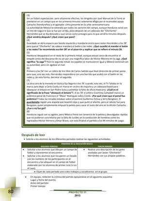 80 PROYECTO 31
2013
Después de leer
 Solicite a los alumnos de los diferentes periodos realizar las siguientes actividades:
PERIODOS DE LA EDUCACIÓN BÁSICA
SEGUNDO PERIODO TERCER PERIODO
 Solicitar a los alumnos que dibujen un campo de
fútbol y representen el encuentro.
 Solicitar a los alumnos que recuperen un listado
con los nombres de los participantes en el
encuentro y los ubiquen en el campo de fútbol
elaborado por los alumnos de primer ciclo (si es
el caso).
 Realice una descripción de los goles
anotados por Javier “Chicharito”
Hernández con sus propias palabras.
 Elijan de cada periodo uno o dos trabajos y socialícenlos en el grupo.
 En equipo, redacten la crónica del partido apoyándose en el siguiente esquema:
Lugar y fecha del evento:
Antes del partido:
Primer tiempo
(3)
Sin un fútbol espectacular, pero altamente efectivo, los dirigidos por José Manuel de la Torre se
plantaron en un campo que en los primeros minutos solamente afligía por el incansable apoyo
Catracho (hondureños) y el agotador clima presente en la urbe centroamericana.
La autoridad de México se extendió por todos los sectores del campo, aunque Honduras avisó con
un tiro de Izaguirre que se fue por arriba, poco después de un cabezazo del "Chicharito"
Hernández que se iba desviado y que servía como presagio para lo que vendría minutos después.
¿Qué vendría después? ¿Qué creen que pasó?
(4)
Guardado se abría espacio por banda izquierda y mandaría centro para Javier Hernández a los 28'
para que el "Chicharito" de cabeza mandara el balón a las redes. ¿Qué sucedió al mandar el balón
a las redes? Se recomienda escribir 28’ en el pizarrón y explicar que se refiere el minuto 28.
(5)
Honduras desapareció en el resto de la primera mitad, aunque estuvo cerca de encontrar el
empate antes del descanso de no ser por una magnífica labor de Héctor Moreno en la zaga. ¿Qué
significa “la zaga”? Para la segunda mitad, los papeles se mantuvieron igual y México continuó con
su autoridad, pero sin agobiar al rival.
(6)
Primero a los 54' con un cobro de tiro libre de Carlos Salcido que llevó dirección de primer poste
para que, una vez más, Hernández respondiera con una barrida que acabó con el balón en las
redes y, de esta forma, decretar el segundo.
(7)
La otra cara de la moneda en táctica fija llegaría a los 76' cuando, esta vez, el Tri fallaba en la
marca para dejar a Carlo Costly sin marca en un tiro de esquina y un cabezazo bastó para
obsequiar el éxtasis en San Pedro Sula y cachetear la falta de oficio mexicano. ¿Cuál es el
significado de la frase “obsequió el éxtasis”?. A los 78' el árbitro Courtney Campbell marcó un
polémico penal de Francisco el "Maza" Rodríguez sobre Costly. ¿Por qué creen que el penal fue
polémico? Todas las miradas estaban sobre el portero Guillermo Ochoa y Jerry Bengtson. El
guardameta regaló una atajada que levantó cejas y que quitó el aliento, pero el rebote fue para
Bengston, quien simplemente empujó la pelota para sacar el resto del aire en la afición Catracha.
¿Fue o no fue gol?
(8)
Honduras siguió con su agobio, pero México frenó con tenencia de la pelota y descolgadas rápidas
que no pudieron concretarse por la falta de lucidez en la conducción de hombres como los
ingresados Héctor Herrera y Omar Bravo, con esto finalizó el partido a los 94 minutos de juego.
 