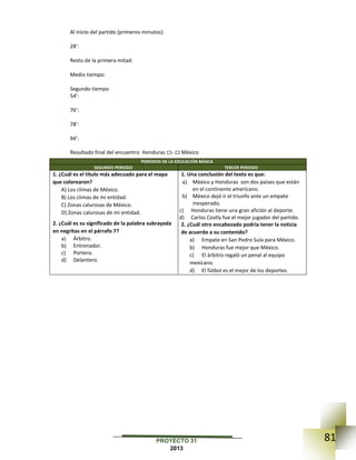 81PROYECTO 31
2013
Al inicio del partido (primeros minutos):
28’:
Resto de la primera mitad:
Medio tiempo:
Segundo tiempo
54’:
76’:
78’:
94’:
Resultado final del encuentro Honduras ▭- ▭ México
PERIODOS DE LA EDUCACIÓN BÁSICA
SEGUNDO PERIODO TERCER PERIODO
1. ¿Cuál es el título más adecuado para el mapa
que colorearon?
A) Los climas de México.
B) Los climas de mi entidad.
C) Zonas calurosas de México.
D) Zonas calurosas de mi entidad.
2. ¿Cuál es su significado de la palabra subrayada
en negritas en el párrafo 7?
a) Árbitro.
b) Entrenador.
c) Portero.
d) Delantero.
1. Una conclusión del texto es que:
a) México y Honduras son dos países que están
en el continente americano.
b) México dejó ir el triunfo ante un empate
inesperado.
c) Honduras tiene una gran afición al deporte.
d) Carlos Costly fue el mejor jugador del partido.
2. ¿Cuál otro encabezado podría tener la noticia
de acuerdo a su contenido?
a) Empate en San Pedro Sula para México.
b) Honduras fue mejor que México.
c) El árbitro regaló un penal al equipo
mexicano.
d) El fútbol es el mejor de los deportes.
 