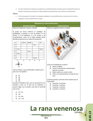 83PROYECTO 31
2013
 En este momento los alumnos resuelven los cuestionamientos mientras que el maestr@ recorre los
distintos equipos para observar la diversidad de procedimientos que utilizan al solucionarlos.
Cierre
 En forma grupal se les pide a los equipos expliquen sus procedimientos, reconozcan los errores y
expliquen cuál procedimiento es mejor.
PERIODOS DE LA EDUCACIÓN BÁSICA
SEGUNDO PERIODO TERCER PERIODO
Observa el siguiente croquis y contesta.
El grupo de Scout visitaron el zoológico de
Guadalajara, 3 querían ir a ver las jirafas, 4 a los
leones, 2 a los elefantes, 2 a los monos y así
sucesivamente, como no lo había visitado antes,
decidieron guiarse por el mapa de localización:
H Pingüinos Entrada Aves
G Tigres
F
E Jirafas Reptiles
D Pandas
C Monos
B
A Elefantes
1 2 3 4 5
N
E O
S
¿De la entrada, a qué coordenadas tendrán que ir
para ver a los reptiles?
a) 5E
b) 5A
c) 5D
d) 6G
El grupo se dividió en dos, unos se encuentran en la
entrada y otros en el área de los elefantes, si
quieren llegar con la jirafas, cuál será el recorrido
más corto?
a) 2 E- 3 S
b) 4 E
c) 3 E- 4 N
d) 2 E – 1 N
Observa el siguiente plano y contesta.
¿Cuál es la finalidad de un plano?
a) Hacer un dibujo
b) Incluir la información necesaria para
ejecutar una obra
c) Saber cuánto va a costar la obra
d) Tener una representación a escala de una
casa
¿Cuántas puertas y ventanas tiene el plano que se
representa?
a) 8 puertas, 2 ventanas
b) 4 puertas, 1 ventana
c) 5 puertas, 1 ventana
d) 3 puertas, 1 ventana
La rana venenosaESPAÑOL
0.05.13
 