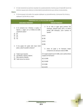 87PROYECTO 31
2013
 En este momento los alumnos resuelven los cuestionamientos mientras que el maestr@ recorre los
distintos equipos para observar la diversidad de procedimientos que utilizan al solucionarlos.
Cierre
 En forma grupal se les pide a los equipos expliquen sus procedimientos, reconozcan los errores y
expliquen cuál de ellos es mejor.
PERIODOS DE LA EDUCACIÓN BÁSICA
SEGUNDO PERIODO TERCER PERIODO
 Si le compran las 3 libretas a Lupita, 4
lápices y pagan con un billete de $100.
¿Cuánto le sobra?
a) 67
b) 55
c) 57
d) 43
 Si los papás de Lupita sólo traen $110
pesos. ¿Qué le pueden comprar?
a) Todo lo que necesita
b) Las libretas, colores y lápices.
c) Sólo colores y libretas
d) Todo menos los colores.
 Si un niño al jugar gana primero 552
estampas, después gana 329 y al último
pierde 100 estampas, ¿Con cuántas se
queda?
A) 671
B) 781
C) 971
D) 981
 Entre mi papá y mi hermano mayor
compraron una sala que costó $ 9 880.
Si mi papá cooperó con $ 5 805, ¿Con cuánto dinero
cooperó mi hermano?
A) $ 15 685
B) $ 14 685
C) $ 4 085
D) $ 4 075
 