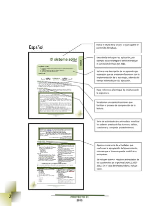 2 PROYECTO 31
2013
Español
Indica el título de la sesión. El cual sugiere el
contenido de trabajo.
Describe la fecha para su aplicación, por
ejemplo esta estrategia se debe de trabajar
el jueves 02 de mayo del 2013.
Se hace una descripción de los aprendizajes
esperados que se pretenden favorecer con la
implementación de la estrategia, además del
tiempo estimado para su ejecución.
Se retoman una serie de acciones que
facilitan el proceso de comprensión de la
lectura.
Aparecen una serie de actividades que
reafirman la apropiación del conocimiento,
mismas que el docente puede modificar o
enriquecer.
Se incluyen además reactivos extractados de
los cuadernillos de la prueba ENLACE 2007-
2012. En el caso de telesecundaria, incluye
clave.
Hace referencia al enfoque de enseñanza de
la asignatura.
Serie de actividades encaminadas a movilizar
los saberes previos de los alumnos, validar,
cuestionar y compartir procedimientos.
 