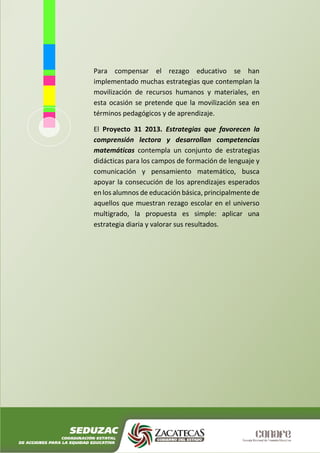 Para compensar el rezago educativo se han
implementado muchas estrategias que contemplan la
movilización de recursos humanos y materiales, en
esta ocasión se pretende que la movilización sea en
términos pedagógicos y de aprendizaje.
El Proyecto 31 2013. Estrategias que favorecen la
comprensión lectora y desarrollan competencias
matemáticas contempla un conjunto de estrategias
didácticas para los campos de formación de lenguaje y
comunicación y pensamiento matemático, busca
apoyar la consecución de los aprendizajes esperados
en los alumnos de educación básica, principalmente de
aquellos que muestran rezago escolar en el universo
multigrado, la propuesta es simple: aplicar una
estrategia diaria y valorar sus resultados.
 