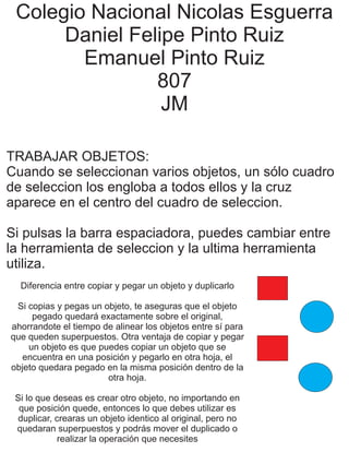 Colegio Nacional Nicolas Esguerra
Daniel Felipe Pinto Ruiz
Emanuel Pinto Ruiz
807
JM
TRABAJAR OBJETOS:
Cuando se seleccionan varios objetos, un sólo cuadro
de seleccion los engloba a todos ellos y la cruz
aparece en el centro del cuadro de seleccion.
Si pulsas la barra espaciadora, puedes cambiar entre
la herramienta de seleccion y la ultima herramienta
utiliza.
Diferencia entre copiar y pegar un objeto y duplicarlo
Si copias y pegas un objeto, te aseguras que el objeto
pegado quedará exactamente sobre el original,
ahorrandote el tiempo de alinear los objetos entre sí para
que queden superpuestos. Otra ventaja de copiar y pegar
un objeto es que puedes copiar un objeto que se
encuentra en una posición y pegarlo en otra hoja, el
objeto quedara pegado en la misma posición dentro de la
otra hoja.
Si lo que deseas es crear otro objeto, no importando en
que posición quede, entonces lo que debes utilizar es
duplicar, crearas un objeto identico al original, pero no
quedaran superpuestos y podrás mover el duplicado o
realizar la operación que necesites