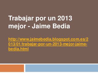 Trabajar por un 2013
mejor - Jaime Bedia
http://www.jaimebedia.blogspot.com.es/2
013/01/trabajar-por-un-2013-mejor-jaime-
bedia.html
 