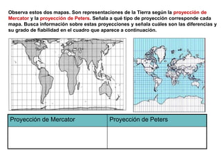 Observa estos dos mapas. Son representaciones de la Tierra según la proyección de
Mercator y la proyección de Peters. Señala a qué tipo de proyección corresponde cada
mapa. Busca información sobre estas proyecciones y señala cuáles son las diferencias y
su grado de fiabilidad en el cuadro que aparece a continuación.
Proyección de Mercator Proyección de Peters
 