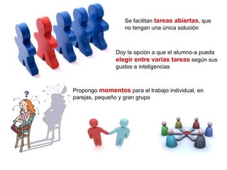Se facilitan tareas abiertas, que
no tengan una única solución
Doy la opción a que el alumno-a pueda
elegir entre varias tareas según sus
gustos e inteligencias
Propongo momentos para el trabajo individual, en
parejas, pequeño y gran grupo
 