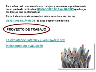 Para saber qué competencias se trabajan y evalúan nos pueden servir
como punto de partida los INDICADORES DE EVALUACIÓN que luego
tendremos que contextualizar
Estos indicadores de evaluación están relacionados con los
OBJETIVOS DIDÁCTICOS de cada secuencia didáctica
La explotación infantil y juvenil ayer y hoy
Indicadores de evaluación
PROYECTO DE TRABAJO
 