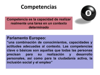 Competencias
Competencia es la capacidad de realizar
realmente una tarea en un contexto
determinado
Parlamento Europeo:
“una combinación de conocimientos, capacidades y
actitudes adecuadas al contexto. Las competencias
clave o básicas son aquellas que todas las personas
precisan para su realización y desarrollo personales,
así como para la ciudadanía activa, la inclusión social
y el empleo”
 