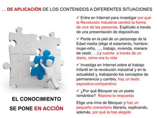 … DE APLICACIÓN DE LOS CONTENIDOS A DIFERENTES SITUACIONES
EL CONOCIMIENTO
SE PONE EN ACCIÓN
 Entra en Internet para investigar por qué
la Revolución Industrial cambió la forma
de vivir de las personas. Explícalo a través
de una presentación de diapositivas
 Ponte en la piel de un personaje de la
Edad media (elige el estamento, hombre-
mujer-niño, …, trabajo, vivienda, manera
de vestir, …) y cuenta a través de un
diario, cómo era tu vida
 Investiga en Internet sobre el trabajo
Infantil en la revolución industrial y en la
actualidad y, trabajando los conceptos de
permanencia y cambio, haz un texto
expositivo-comparativo
 ¿Por qué Bécquer es un poeta
romántico? Razona la respuesta
Elige una rima de Bécquer y haz un
pequeño comentario literario, explicando,
además, por qué la has elegido
 