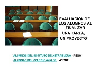 EVALUACIÓN DE
LOS ALUMNOS AL
FINALIZAR
UNA TAREA,
UN PROYECTO
ALUMNOS DEL INSTITUTO DE ASTRABUDUA 1º ESO
ALUMNAS DEL COLEGIO AYALDE 4º ESO
 