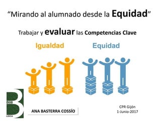 “Mirando al alumnado desde la Equidad”
ANA BASTERRA COSSÍO
Trabajar y evaluarlas Competencias Clave
CPR Gijón
1-Junio-2017
 