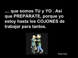 .... que somos TU y YO . Así que PREPÁRATE, porque yo estoy hasta los COJONES de trabajar para tantos. Pepe linea 