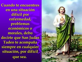 Cuando te encuentres en una situación difícil por enfermedad, problemas económicos o morales, debo decirte que San Judas Tadeo te acompaña siempre en cualquier situación, por difícil que sea.