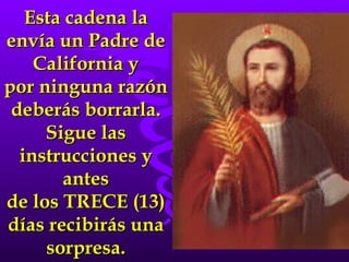 Esta cadena la envía un Padre de California y por ninguna razón deberás borrarla. Sigue las instrucciones y antes de los TRECE (13) días recibirás una sorpresa.