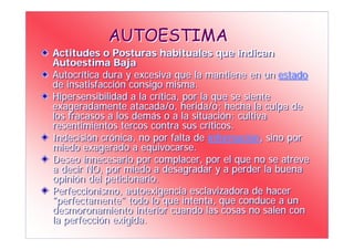 AUTOESTIMA
Actitudes o Posturas habituales que indican
Autoestima Baja
Autocrítica dura y excesiva que la mantiene en un estado
de insatisfacción consigo misma.
Hipersensibilidad a la crítica, por la que se siente
exageradamente atacada/o, herida/o; hecha la culpa de
los fracasos a los demás o a la situación; cultiva
resentimientos tercos contra sus críticos.
Indecisión crónica, no por falta de información, sino por
miedo exagerado a equivocarse.
Deseo innecesario por complacer, por el que no se atreve
a decir NO, por miedo a desagradar y a perder la buena
opinión del peticionario.
Perfeccionismo, autoexigencia esclavizadora de hacer
"perfectamente" todo lo que intenta, que conduce a un
desmoronamiento interior cuando las cosas no salen con
la perfección exigida.
 