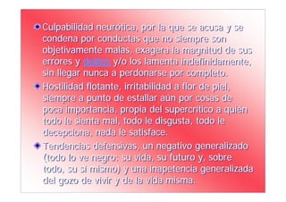 Culpabilidad neurótica, por la que se acusa y se
condena por conductas que no siempre son
objetivamente malas, exagera la magnitud de sus
errores y delitos y/o los lamenta indefinidamente,
sin llegar nunca a perdonarse por completo.
Hostilidad flotante, irritabilidad a flor de piel,
siempre a punto de estallar aún por cosas de
poca importancia, propia del supercrítico a quién
todo le sienta mal, todo le disgusta, todo le
decepciona, nada le satisface.
Tendencias defensivas, un negativo generalizado
(todo lo ve negro: su vida, su futuro y, sobre
todo, su sí mismo) y una inapetencia generalizada
del gozo de vivir y de la vida misma.
 