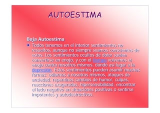 AUTOESTIMA


Baja Autoestima
  Todos tenemos en el interior sentimientos no
  resueltos, aunque no siempre seamos conscientes de
  estos. Los sentimientos ocultos de dolor suelen
  convertirse en enojo, y con el tiempo volvemos el
  enojo contra nosotros mismos, dando así lugar a la
  depresión. Estos sentimientos pueden asumir muchas
  formas: odiarnos a nosotros mismos, ataques de
  ansiedad, repentinos cambios de humor, culpas,
  reacciones exageradas, hipersensibilidad, encontrar
  el lado negativo en situaciones positivas o sentirse
  impotentes y autodestructivos.
 