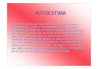 AUTOESTIMA
Otra de las causas por las cuales las personas llegan a
desvalorizarse, es por la comparación con los demás,
destacando de éstos las virtudes en las que son superiores,
por ejemplo: sienten que no llegan a los rendimientos que
otros alcanzan; creen que su existencia no tiene una
finalidad, un sentido y se sienten incapaces de otorgárselo;
sus seres significativos los descalifican y la existencia se
reduce a la de un ser casi sin ser. No llegan a comprender
que todas las personas son diferentes, únicas e irrepetibles,
por lo que se consideran menos que los demás.
 