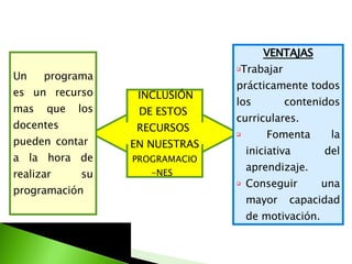INCLUSIÓN  DE ESTOS  RECURSOS  EN NUESTRAS  PROGRAMACIO-NES  Un programa es un recurso mas que los docentes pueden contar  a la hora de realizar su programación VENTAJAS Trabajar prácticamente todos los contenidos curriculares. Fomenta la iniciativa del aprendizaje. Conseguir una mayor capacidad de motivación.  