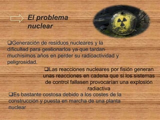 El problema
        nuclear

Generación de residuos nucleares y la
dificultad para gestionarlos ya que tardan
muchísimos años en perder su radioactividad y
peligrosidad.
                 Las reacciones nucleares por fisión generan
                unas reacciones en cadena que si los sistemas
                 de control fallasen provocarían una explosión
                                    radiactiva
Es bastante costosa debido a los costes de la
construcción y puesta en marcha de una planta
nuclear
 