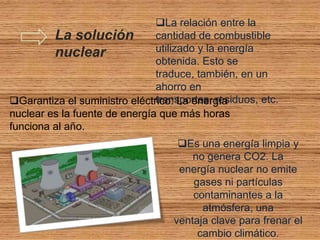 La relación entre la
         La solución           cantidad de combustible
         nuclear               utilizado y la energía
                               obtenida. Esto se
                               traduce, también, en un
                               ahorro en
Garantiza el suministro eléctrico: La energía
                               transportes, residuos, etc.
nuclear es la fuente de energía que más horas
funciona al año.
                                    Es una energía limpia y
                                       no genera CO2. La
                                    energía nuclear no emite
                                       gases ni partículas
                                       contaminantes a la
                                         atmósfera, una
                                   ventaja clave para frenar el
                                        cambio climático.
 