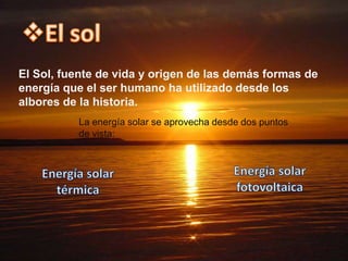 El Sol, fuente de vida y origen de las demás formas de
energía que el ser humano ha utilizado desde los
albores de la historia.
          La energía solar se aprovecha desde dos puntos
          de vista:
 