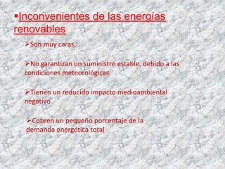 Inconvenientes de las energías
renovables
  Son muy caras.

  No garantizan un suministro estable, debido a las
  condiciones meteorológicas

  Tienen un reducido impacto medioambiental
  negativo

  Cubren un pequeño porcentaje de la
  demanda energética total
 