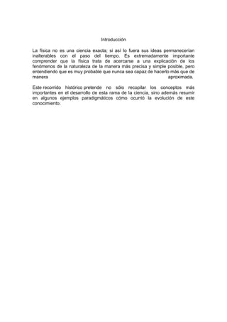 Introducción
La física no es una ciencia exacta; si así lo fuera sus ideas permanecerían
inalterables con el paso del tiempo. Es extremadamente importante
comprender que la física trata de acercarse a una explicación de los
fenómenos de la naturaleza de la manera más precisa y simple posible, pero
entendiendo que es muy probable que nunca sea capaz de hacerlo más que de
manera
aproximada.
Este recorrido histórico pretende no sólo recopilar los conceptos más
importantes en el desarrollo de esta rama de la ciencia, sino además resumir
en algunos ejemplos paradigmáticos cómo ocurrió la evolución de este
conocimiento.

 