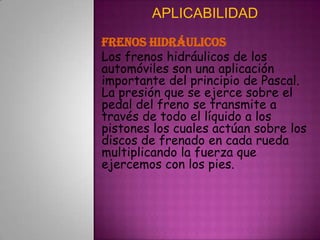 APLICABILIDADFrenos hidráulicosLos frenos hidráulicos de los automóviles son una aplicación importante del principio de Pascal. La presión que se ejerce sobre el pedal del freno se transmite a través de todo el líquido a los pistones los cuales actúan sobre los discos de frenado en cada rueda multiplicando la fuerza que ejercemos con los pies.
