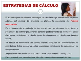 ESTRATEGIAS DE CÁLCULO 
 El aprendizaje de las diversas estrategias de cálculo incluye muchos otros aspectos. 
Además del dominio del algoritmo se plantea la enseñanza del “cálculo 
reflexionado”. 
 En el proceso de aprendizaje de las operaciones, los alumnos deben tener la 
posibilidad de: estimar previamente, controlar posteriormente los resultados, utilizar 
diversos procedimientos de cálculo, tomar decisiones para un cálculo aproximado o 
exacto. 
 Se enfoca la enseñanza del cálculo mental: Conjunto de procedimientos no 
algorítmicos. Estos se apoyan en las propiedades del sistema de numeración y de 
las operaciones. 
 Se puede resolver problemas aun cuando no se haya aprendido un algoritmo. 
 Para hacer cálculos mentales hace falta disponer de algunos conocimientos. 
 