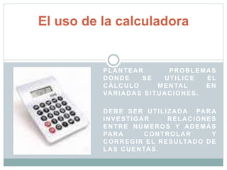 El uso de la calculadora 
PLANTEAR PROBLEMAS 
DONDE SE UTILICE EL 
CÁLCULO MENTAL EN 
VARIADAS SITUACIONES. 
DEBE SER UTILIZADA PARA 
INVESTIGAR RELACIONES 
ENTRE NÚMEROS Y ADEMÁS 
PARA CONTROLAR Y 
CORREGIR EL RESULTADO DE 
LAS CUENTAS. 
 