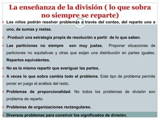 La enseñanza de la división ( lo que sobra 
no siempre se reparte) 
 Los niños podrán resolver problemas a través del conteo, del reparto uno a 
uno, de sumas y restas. 
 Producir una estrategia propia de resolución a partir de lo que saben. 
 Las particiones no siempre son muy justas. Proponer situaciones de 
particiones no equitativas y otras que exijan una distribución en partes iguales. 
Repartos equivalentes. 
 No es lo mismo repartir que averiguar las partes. 
 A veces lo que sobra cambia todo el problema. Este tipo de problema permite 
poner en juego el análisis del resto. 
 Problemas de proporcionalidad. No todos los problemas de división son 
problema de reparto. 
 Problemas de organizaciones rectangulares. 
 Diversos problemas para construir los significados de división. 
 