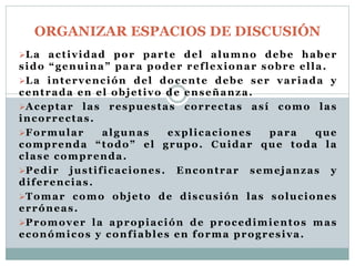 ORGANIZAR ESPACIOS DE DISCUSIÓN 
La act ividad por parte del alumno debe haber 
sido “ g e n u i n a ” para poder ref lexionar sobre el la. 
La intervención del docente debe ser variada y 
centrada en el objet ivo de enseñanza. 
Aceptar las respuestas correctas así como las 
incorrectas . 
Formular algunas expl icaciones para que 
comprenda “ t o d o ” el grupo. Cuidar que toda la 
clase comprenda. 
Pedir just i f icaciones . Encontrar semejanzas y 
di ferencias . 
Tomar como objeto de discusión las soluciones 
erróneas . 
Promover la apropiación de procedimientos mas 
económicos y conf iables en forma progresiva. 
 