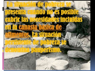La situación de pobreza se
presenta cuando no es posible
cubrir las necesidades incluidas
en la canasta básica de
alimentos. La situación
persistente de pobreza se
denomina pauperismo.

 