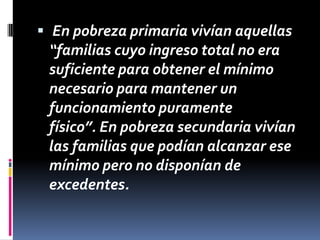  En pobreza primaria vivían aquellas

“familias cuyo ingreso total no era
suficiente para obtener el mínimo
necesario para mantener un
funcionamiento puramente
físico”. En pobreza secundaria vivían
las familias que podían alcanzar ese
mínimo pero no disponían de
excedentes.

 