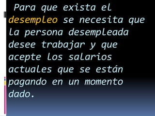 Para que exista el
desempleo se necesita que
la persona desempleada
desee trabajar y que
acepte los salarios
actuales que se están
pagando en un momento
dado.

 