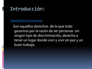 Introducción:
Derechos Humanos:
Son aquellos derechos de lo que todo
gozamos por la razón de ser personas sin
ningún tipo de discriminación, derecho a
tener un lugar donde vivir y vivir en paz y un
buen trabajo.

 