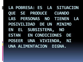 LA POBRESA: ES LA SITUACION
QUE SE PRODUCE
CUANDO
LAS PERSONAS NO TIENEN LA
POSIVILIDAD DE UN MINIMO
EN EL SUBSISTEMA, NO
ESTAN
EN CONDICIONES DE
POSEER UNA VIVIENDA, NI
UNA ALIMENTACION DIGNA.

 